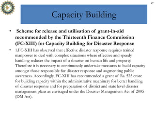 Capacity Building
• Scheme for release and utilisation of grant-in-aid
recommended by the Thirteenth Finance Commission
(FC-XIII) for Capacity Building for Disaster Response
• 1.FC-XIII has observed that effective disaster response requires trained
manpower to deal with complex situations where effective and speedy
handling reduces the impact of a disaster on human life and property.
Therefore it is necessary to continuously undertake measures to build capacity
amongst those responsible for disaster response and augmenting public
awareness. Accordingly, FC-XIII has recommended a grant of Rs. 525 crore
for building capacity within the administrative machinery for better handling
of disaster response and for preparation of district and state level disaster
management plans as envisaged under the Disaster Management Act of 2005
(DM Act).
47
 