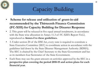 Capacity Building
• Scheme for release and utilisation of grant-in-aid
recommended by the Thirteenth Finance Commission
(FC-XIII) for Capacity Building for Disaster Response
• 2. This grant will be released in five equal annual instalments, in accordance
with the State wise allocation in Annex 11.3 of FC-XIII’s Report-Vol.2,
reproduced as Annex-I to these guidelines.
• 3. Under section 20 of the DM Act, every state is required to constitute a
State Executive Committee (SEC) to coordinate action in accordance with the
guidelines laid down by the State Disaster Management Authority (SDMA).
The SEC is chaired by the Chief Secretary to the State Government and has
as its members four Secretaries of the State Government.
• Each State may use the grant amount on activities approved by the SEC in a
perspective plan covering the period 2010-15 and action plans for each
financial year.
48
 