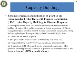 Capacity Building
• Scheme for release and utilisation of grant-in-aid
recommended by the Thirteenth Finance Commission
(FC-XIII) for Capacity Building for Disaster Response
• 4. These plans would, inter alia, provide essentially for training/capacity
building of stakeholders and functionaries in States, preparation of Disaster
Management plans based on hazard, risk and vulnerability analysis, and setting
up/ strengthening of Emergency Operation Centres (EOCs) in States.
• 5. Conditions for release of grant:
• (i) The grant will be released in one instalment by May every year.
• (ii) The grant for the year 2010-11would be released unconditionally.
• (iii) Grants from 2011-12 onwards would be released on receipt of SEC
approved working plans and utilisation of previous instalment released as per
format at Annex-II (MHA to provide format).
49
 
