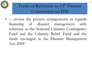 Terms of Reference to 13th Finance
Commission on DM
• ‘…review the present arrangements as regards
financing of disaster management with
reference to the National Calamity Contingency
Fund and the Calamity Relief Fund and the
funds envisaged in the Disaster Management
Act, 2005’
5
 
