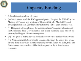 Capacity Building
• 5. Conditions for release of grant:
• (iv) States would send the SEC approved perspective plan for 2010-15 to the
Ministry of Finance and Ministry of Home Affairs, by March 2011, and
annual plans for each year thereafter before the end of each financial year.
• (v) This grant will supplement the existing scheme/budgetary allocation of
the Central and State Government as well as any externally aided project for
capacity building on disaster management.
• (vi) This grant is not to be used for land acquisition or construction activity.
• (vii) No permanent liability should be created through the use of this grant.
In case there is any such liability extending beyond March 31, 2015, the State
Government concerned would be liable to provide for it from its own
resources.
50
 