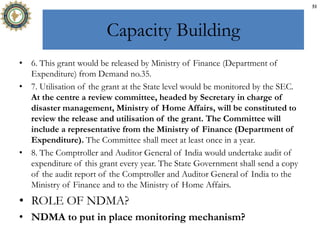 Capacity Building
• 6. This grant would be released by Ministry of Finance (Department of
Expenditure) from Demand no.35.
• 7. Utilisation of the grant at the State level would be monitored by the SEC.
At the centre a review committee, headed by Secretary in charge of
disaster management, Ministry of Home Affairs, will be constituted to
review the release and utilisation of the grant. The Committee will
include a representative from the Ministry of Finance (Department of
Expenditure). The Committee shall meet at least once in a year.
• 8. The Comptroller and Auditor General of India would undertake audit of
expenditure of this grant every year. The State Government shall send a copy
of the audit report of the Comptroller and Auditor General of India to the
Ministry of Finance and to the Ministry of Home Affairs.
• ROLE OF NDMA?
• NDMA to put in place monitoring mechanism?
51
 