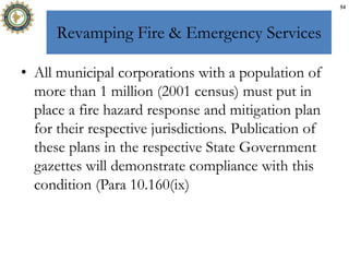 Revamping Fire & Emergency Services
• All municipal corporations with a population of
more than 1 million (2001 census) must put in
place a fire hazard response and mitigation plan
for their respective jurisdictions. Publication of
these plans in the respective State Government
gazettes will demonstrate compliance with this
condition (Para 10.160(ix)
54
 