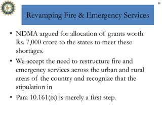 Revamping Fire & Emergency Services
• NDMA argued for allocation of grants worth
Rs. 7,000 crore to the states to meet these
shortages.
• We accept the need to restructure fire and
emergency services across the urban and rural
areas of the country and recognize that the
stipulation in
• Para 10.161(ix) is merely a first step.
55
 