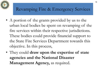 Revamping Fire & Emergency Services
• A portion of the grants provided by us to the
urban local bodies be spent on revamping of the
fire services within their respective jurisdictions.
These bodies could provide financial support to
the State Fire Services Department towards this
objective. In this process,
• They could draw upon the expertise of state
agencies and the National Disaster
Management Agency, as required.
56
 