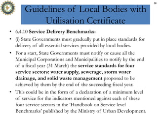 Guidelines of Local Bodies with
Utilisation Certificate
• 6.4.10 Service Delivery Benchmarks:
• (i) State Governments must gradually put in place standards for
delivery of all essential services provided by local bodies.
• For a start, State Governments must notify or cause all the
Municipal Corporations and Municipalities to notify by the end
of a fiscal year (31 March) the service standards for four
service sectors: water supply, sewerage, storm water
drainage, and solid waste management proposed to be
achieved by them by the end of the succeeding fiscal year.
• This could be in the form of a declaration of a minimum level
of service for the indicators mentioned against each of these
four service sectors in the ‘Handbook on Service level
Benchmarks’ published by the Ministry of Urban Development.
58
 
