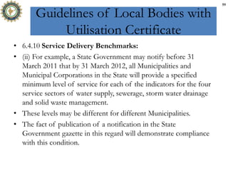 Guidelines of Local Bodies with
Utilisation Certificate
• 6.4.10 Service Delivery Benchmarks:
• (ii) For example, a State Government may notify before 31
March 2011 that by 31 March 2012, all Municipalities and
Municipal Corporations in the State will provide a specified
minimum level of service for each of the indicators for the four
service sectors of water supply, sewerage, storm water drainage
and solid waste management.
• These levels may be different for different Municipalities.
• The fact of publication of a notification in the State
Government gazette in this regard will demonstrate compliance
with this condition.
59
 