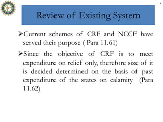 Review of Existing System
Current schemes of CRF and NCCF have
served their purpose ( Para 11.61)
Since the objective of CRF is to meet
expenditure on relief only, therefore size of it
is decided determined on the basis of past
expenditure of the states on calamity (Para
11.62)
6
 