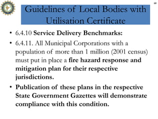 Guidelines of Local Bodies with
Utilisation Certificate
• 6.4.10 Service Delivery Benchmarks:
• 6.4.11. All Municipal Corporations with a
population of more than 1 million (2001 census)
must put in place a fire hazard response and
mitigation plan for their respective
jurisdictions.
• Publication of these plans in the respective
State Government Gazettes will demonstrate
compliance with this condition.
60
 