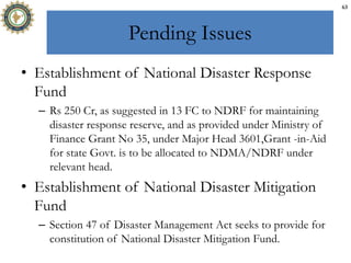 Pending Issues
• Establishment of National Disaster Response
Fund
– Rs 250 Cr, as suggested in 13 FC to NDRF for maintaining
disaster response reserve, and as provided under Ministry of
Finance Grant No 35, under Major Head 3601,Grant -in-Aid
for state Govt. is to be allocated to NDMA/NDRF under
relevant head.
• Establishment of National Disaster Mitigation
Fund
– Section 47 of Disaster Management Act seeks to provide for
constitution of National Disaster Mitigation Fund.
63
 
