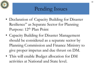 Pending Issues
• Declaration of Capacity Building for Disaster
Resilience” as Separate Sector for Planning
Purpose: 12th Plan Point
• Capacity Building for Disaster Management
should be considered as a separate sector by
Planning Commission and Finance Ministry to
give proper impetus and due thrust on DM.
• This will enable Budget allocation for DM
activities at National and State level.
64
 