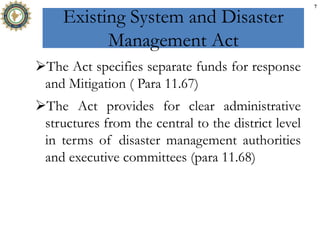 Existing System and Disaster
Management Act
The Act specifies separate funds for response
and Mitigation ( Para 11.67)
The Act provides for clear administrative
structures from the central to the district level
in terms of disaster management authorities
and executive committees (para 11.68)
7
 