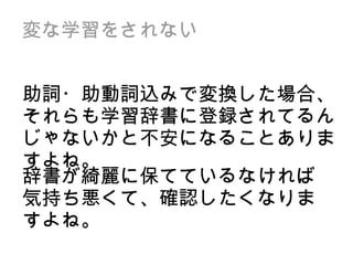 変な学習をされない 助詞・助動詞込みで変換した場合、それらも学習辞書に登録されてるんじゃないかと不安になることありますよね。 辞書が綺麗に保てているなければ気持ち悪くて、確認したくなりますよね。 
