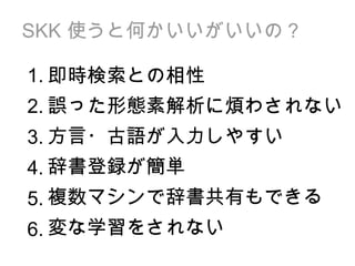 SKK  使うと何かいいがいいの？ 即時検索との相性 誤った形態素解析に煩わされない 方言・古語が入力しやすい 辞書登録が簡単 複数マシンで辞書共有もできる 変な学習をされない 1. 2. 3. 4. 5. 6. 