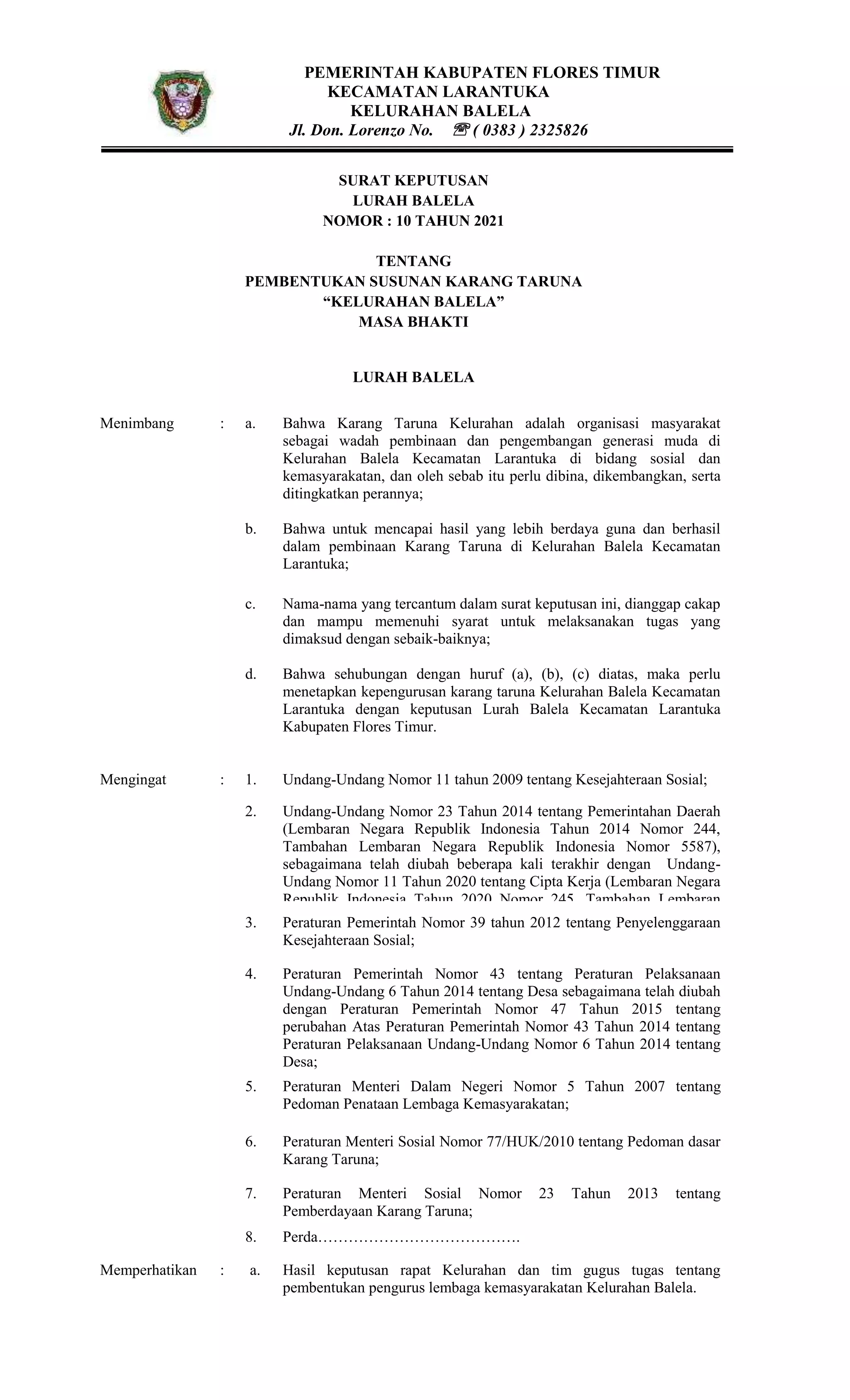 PEMERINTAH KABUPATEN FLORES TIMUR
KECAMATAN LARANTUKA
KELURAHAN BALELA
Jl. Don. Lorenzo No.  ( 0383 ) 2325826
SURAT KEPUTUSAN
LURAH BALELA
NOMOR : 10 TAHUN 2021
TENTANG
PEMBENTUKAN SUSUNAN KARANG TARUNA
“KELURAHAN BALELA”
MASA BHAKTI
LURAH BALELA
Menimbang : a. Bahwa Karang Taruna Kelurahan adalah organisasi masyarakat
sebagai wadah pembinaan dan pengembangan generasi muda di
Kelurahan Balela Kecamatan Larantuka di bidang sosial dan
kemasyarakatan, dan oleh sebab itu perlu dibina, dikembangkan, serta
ditingkatkan perannya;
b. Bahwa untuk mencapai hasil yang lebih berdaya guna dan berhasil
dalam pembinaan Karang Taruna di Kelurahan Balela Kecamatan
Larantuka;
c.
d.
Nama-nama yang tercantum dalam surat keputusan ini, dianggap cakap
dan mampu memenuhi syarat untuk melaksanakan tugas yang
dimaksud dengan sebaik-baiknya;
Bahwa sehubungan dengan huruf (a), (b), (c) diatas, maka perlu
menetapkan kepengurusan karang taruna Kelurahan Balela Kecamatan
Larantuka dengan keputusan Lurah Balela Kecamatan Larantuka
Kabupaten Flores Timur.
Mengingat : 1. Undang-Undang Nomor 11 tahun 2009 tentang Kesejahteraan Sosial;
2. Undang-Undang Nomor 23 Tahun 2014 tentang Pemerintahan Daerah
(Lembaran Negara Republik Indonesia Tahun 2014 Nomor 244,
Tambahan Lembaran Negara Republik Indonesia Nomor 5587),
sebagaimana telah diubah beberapa kali terakhir dengan Undang-
Undang Nomor 11 Tahun 2020 tentang Cipta Kerja (Lembaran Negara
Republik Indonesia Tahun 2020 Nomor 245, Tambahan Lembaran
Negara Republik Indonesia Nomor 6573);
3. Peraturan Pemerintah Nomor 39 tahun 2012 tentang Penyelenggaraan
Kesejahteraan Sosial;
4. Peraturan Pemerintah Nomor 43 tentang Peraturan Pelaksanaan
Undang-Undang 6 Tahun 2014 tentang Desa sebagaimana telah diubah
dengan Peraturan Pemerintah Nomor 47 Tahun 2015 tentang
perubahan Atas Peraturan Pemerintah Nomor 43 Tahun 2014 tentang
Peraturan Pelaksanaan Undang-Undang Nomor 6 Tahun 2014 tentang
Desa;
5. Peraturan Menteri Dalam Negeri Nomor 5 Tahun 2007 tentang
Pedoman Penataan Lembaga Kemasyarakatan;
6. Peraturan Menteri Sosial Nomor 77/HUK/2010 tentang Pedoman dasar
Karang Taruna;
7. Peraturan Menteri Sosial Nomor 23 Tahun 2013 tentang
Pemberdayaan Karang Taruna;
8. Perda………………………………….
Memperhatikan : a. : Hasil keputusan rapat Kelurahan dan tim gugus tugas tentang
pembentukan pengurus lembaga kemasyarakatan Kelurahan Balela.
 