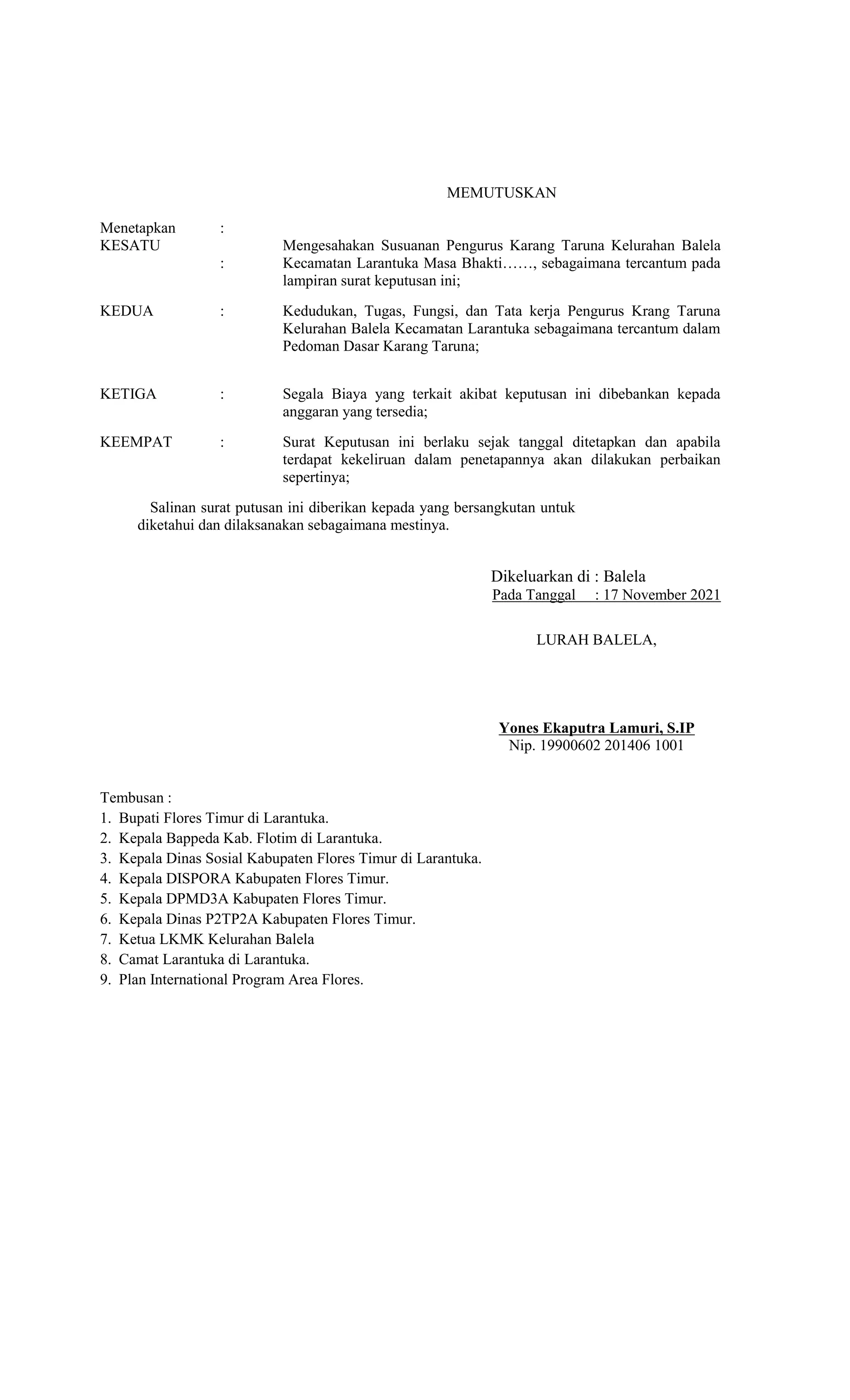 MEMUTUSKAN
Menetapkan :
KESATU
:
Mengesahakan Susuanan Pengurus Karang Taruna Kelurahan Balela
Kecamatan Larantuka Masa Bhakti……, sebagaimana tercantum pada
lampiran surat keputusan ini;
KEDUA : Kedudukan, Tugas, Fungsi, dan Tata kerja Pengurus Krang Taruna
Kelurahan Balela Kecamatan Larantuka sebagaimana tercantum dalam
Pedoman Dasar Karang Taruna;
KETIGA : Segala Biaya yang terkait akibat keputusan ini dibebankan kepada
anggaran yang tersedia;
KEEMPAT : Surat Keputusan ini berlaku sejak tanggal ditetapkan dan apabila
terdapat kekeliruan dalam penetapannya akan dilakukan perbaikan
sepertinya;
Salinan surat putusan ini diberikan kepada yang bersangkutan untuk
diketahui dan dilaksanakan sebagaimana mestinya.
Tembusan :
1. Bupati Flores Timur di Larantuka.
2. Kepala Bappeda Kab. Flotim di Larantuka.
3. Kepala Dinas Sosial Kabupaten Flores Timur di Larantuka.
4. Kepala DISPORA Kabupaten Flores Timur.
5. Kepala DPMD3A Kabupaten Flores Timur.
6. Kepala Dinas P2TP2A Kabupaten Flores Timur.
7. Ketua LKMK Kelurahan Balela
8. Camat Larantuka di Larantuka.
9. Plan International Program Area Flores.
Dikeluarkan di : Balela
Pada Tanggal : 17 November 2021
LURAH BALELA,
Yones Ekaputra Lamuri, S.IP
Nip. 19900602 201406 1001
 