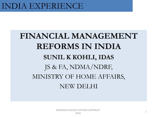 INDIA EXPERIENCE 1 SURAKSHA SUCCESS SYSTEMS COPYRIGHT 2010 FINANCIAL MANAGEMENT REFORMS IN INDIA SUNIL K KOHLI, IDAS JS & FA, NDMA/NDRF, MINISTRY OF HOME AFFAIRS, NEW DELHI 