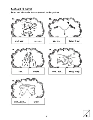 4
Section D (5 marks)
Read and circle the correct sound to the picture.
waa! waa! oo… oo… zz… zz… kring!Kring!
shh… vroom… dub… dub… kring! Kring!
dum… dum… wow!
21. 22.
23. 24.
25.
5
 