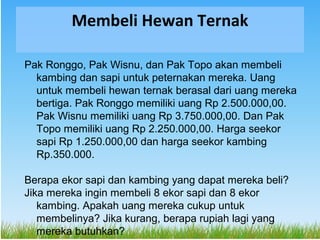 Membeli Hewan Ternak

Pak Ronggo, Pak Wisnu, dan Pak Topo akan membeli
  kambing dan sapi untuk peternakan mereka. Uang
  ...