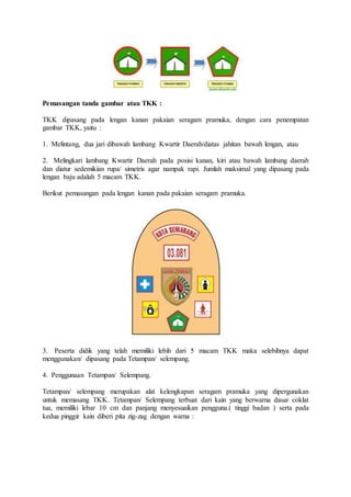 Pemasangan tanda gambar atau TKK :
TKK dipasang pada lengan kanan pakaian seragam pramuka, dengan cara penempatan
gambar TKK, yaitu :
1. Melintang, dua jari dibawah lambang Kwartir Daerah/diatas jahitan bawah lengan, atau
2. Melingkari lambang Kwartir Daerah pada posisi kanan, kiri atau bawah lambang daerah
dan diatur sedemikian rupa/ simetris agar nampak rapi. Jumlah maksimal yang dipasang pada
lengan baju adalah 5 macam TKK.
Berikut pemasangan pada lengan kanan pada pakaian seragam pramuka.
3. Peserta didik yang telah memiliki lebih dari 5 macam TKK maka selebihnya dapat
menggunakan/ dipasang pada Tetampan/ selempang.
4. Penggunaan Tetampan/ Selempang.
Tetampan/ selempang merupakan alat kelengkapan seragam pramuka yang dipergunakan
untuk memasang TKK. Tetampan/ Selempang terbuat dari kain yang berwarna dasar coklat
tua, memiliki lebar 10 cm dan panjang menyesuaikan pengguna.( tinggi badan ) serta pada
kedua pinggir kain diberi pita zig-zag dengan warna :
 