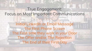True Engagement:
Focus on Most Important Communications
Initial LinkedIn or Email Message
The First Phone Screen
The First time they walk in your Door
The Offer and/or The Rejection
The End of their First Day
 