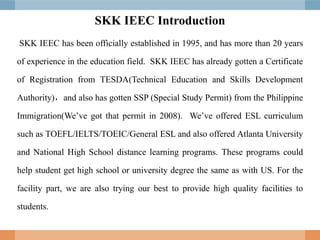 SKK IEEC Introduction
SKK IEEC has been officially established in 1995, and has more than 20 years
of experience in the education field. SKK IEEC has already gotten a Certificate
of Registration from TESDA(Technical Education and Skills Development
Authority)，and also has gotten SSP (Special Study Permit) from the Philippine
Immigration(We’ve got that permit in 2008). We’ve offered ESL curriculum
such as TOEFL/IELTS/TOEIC/General ESL and also offered Atlanta University
and National High School distance learning programs. These programs could
help student get high school or university degree the same as with US. For the
facility part, we are also trying our best to provide high quality facilities to
students.
 