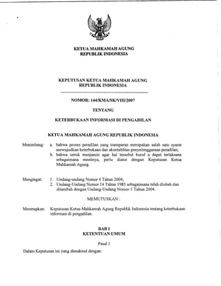 KETUA MAHKAMAH AGUNG
                            REPUBLIK INDONESIA




                  KEPUTUSAN KETUA MAHKAMAH AGUNG
                         REPUBLIK INDONESIA


                         NOMOR: 144/KMA/SKNIII/2007

                                    TENTANG

                KETERBUKAAN INFORMASI DI PENGADILAN


              KETUA MAHKAMAH AGUNG REPUBLIK INDONESIA

Menimbang:    a. bahwa proses peradilan yang transparan merupakan salah satu syarat
                 mewujudkan keterbukaan dan akuntablitas penyelenggaraan peradilan;
              b. bahwa untuk menjamin agar ha1 tersebut huruf a dapat terlaksana
                 sebagaimana mestinya, perlu diatur dengan Keputusan Ketua
                 Mahkamah Agung.


Mengingat:    1. Undang-undang Nomor 4 Tahun 2004;
              2. Undang-Undang Nomor 14 Tahun 1985 sebagaimana telah diubah dan
                 ditambah dengan Undang-Undang Nomor 5 Tahun 2004.

                                 MEMUTUSKAN :

Menetapkan:   Keputusan Ketua Mahkamah Agung Republik Indonesia tentang keterbukaan
              informasi di pengadilan.


                                    BAB I
                               KETENTUAN UMUM

                                       Pasal 1
Dalam Keputusan ini yang dimaksud dengan:
 