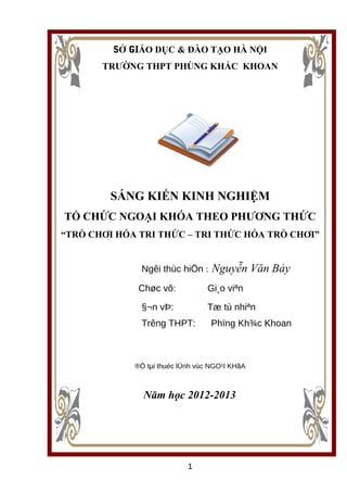 SỞ GIÁO DỤC & ĐÀO TẠO HÀ NỘI
TRƯỜNG THPT PHÙNG KHẮC KHOAN
SÁNG KIẾN KINH NGHIỆM
TỔ CHỨC NGOẠI KHÓA THEO PHƯƠNG THỨC
“TRÒ CHƠI HÓA TRI THỨC – TRI THỨC HÓA TRÒ CHƠI”
Ngêi thùc hiÖn : Nguyễn Văn Bảy
Chøc vô: Gi¸o viªn
§¬n vÞ: Tæ tù nhiªn
Trêng THPT: Phïng Kh¾c Khoan
®Ò tµi thuéc lÜnh vùc NGO¹I KHãA
Năm học 2012-2013
1
 