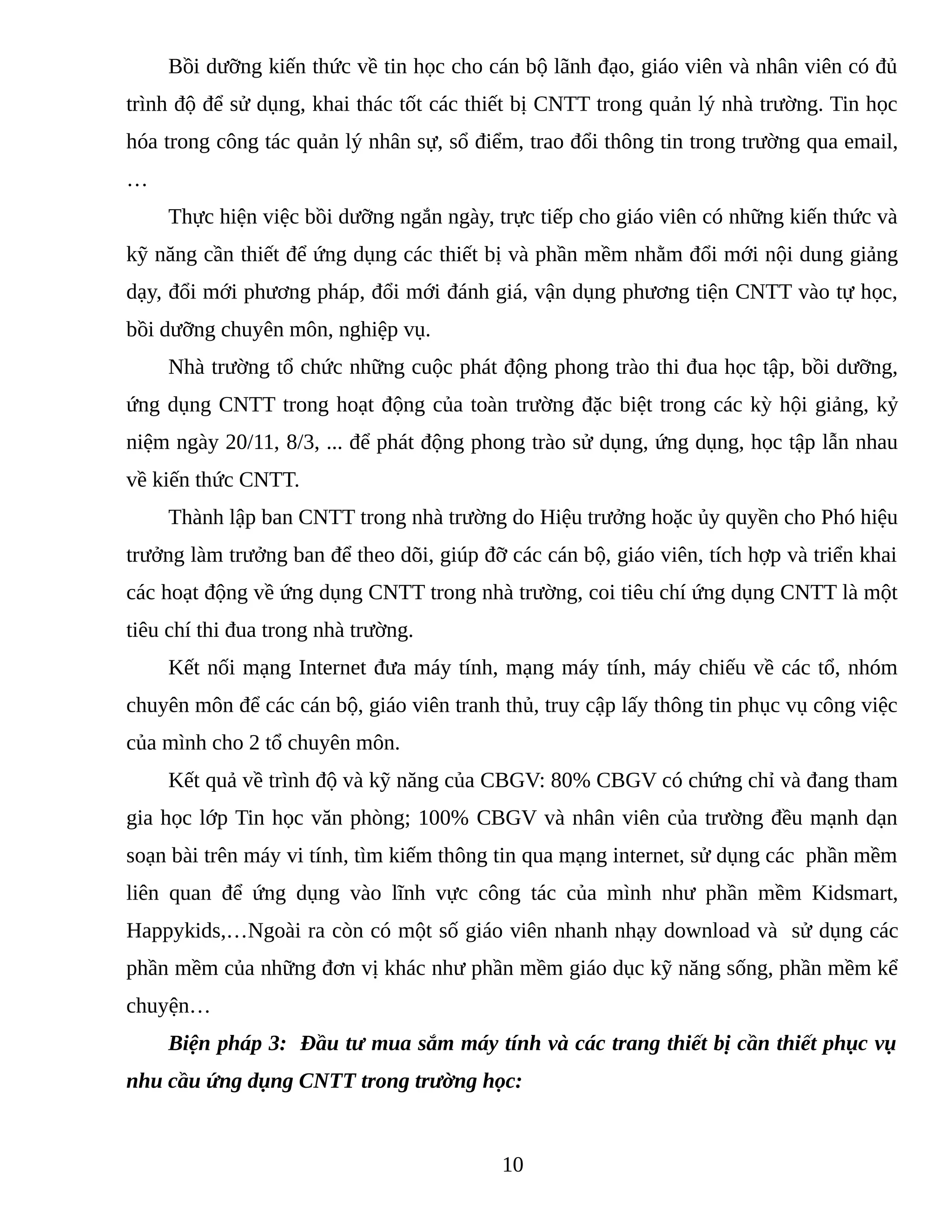 Bồi dưỡng kiến thức về tin học cho cán bộ lãnh đạo, giáo viên và nhân viên có đủ
trình độ để sử dụng, khai thác tốt các thiết bị CNTT trong quản lý nhà trường. Tin học
hóa trong công tác quản lý nhân sự, sổ điểm, trao đổi thông tin trong trường qua email,
…
Thực hiện việc bồi dưỡng ngắn ngày, trực tiếp cho giáo viên có những kiến thức và
kỹ năng cần thiết để ứng dụng các thiết bị và phần mềm nhằm đổi mới nội dung giảng
dạy, đổi mới phương pháp, đổi mới đánh giá, vận dụng phương tiện CNTT vào tự học,
bồi dưỡng chuyên môn, nghiệp vụ.
Nhà trường tổ chức những cuộc phát động phong trào thi đua học tập, bồi dưỡng,
ứng dụng CNTT trong hoạt động của toàn trường đặc biệt trong các kỳ hội giảng, kỷ
niệm ngày 20/11, 8/3, ... để phát động phong trào sử dụng, ứng dụng, học tập lẫn nhau
về kiến thức CNTT.
Thành lập ban CNTT trong nhà trường do Hiệu trưởng hoặc ủy quyền cho Phó hiệu
trưởng làm trưởng ban để theo dõi, giúp đỡ các cán bộ, giáo viên, tích hợp và triển khai
các hoạt động về ứng dụng CNTT trong nhà trường, coi tiêu chí ứng dụng CNTT là một
tiêu chí thi đua trong nhà trường.
Kết nối mạng Internet đưa máy tính, mạng máy tính, máy chiếu về các tổ, nhóm
chuyên môn để các cán bộ, giáo viên tranh thủ, truy cập lấy thông tin phục vụ công việc
của mình cho 2 tổ chuyên môn.
Kết quả về trình độ và kỹ năng của CBGV: 80% CBGV có chứng chỉ và đang tham
gia học lớp Tin học văn phòng; 100% CBGV và nhân viên của trường đều mạnh dạn
soạn bài trên máy vi tính, tìm kiếm thông tin qua mạng internet, sử dụng các phần mềm
liên quan để ứng dụng vào lĩnh vực công tác của mình như phần mềm Kidsmart,
Happykids,…Ngoài ra còn có một số giáo viên nhanh nhạy download và sử dụng các
phần mềm của những đơn vị khác như phần mềm giáo dục kỹ năng sống, phần mềm kể
chuyện…
Biện pháp 3: Đầu tư mua sắm máy tính và các trang thiết bị cần thiết phục vụ
nhu cầu ứng dụng CNTT trong trường học:
10
Tải bản FULL (21 trang): https://bit.ly/34nMdPd
Dự phòng: fb.com/TaiHo123doc.net
 