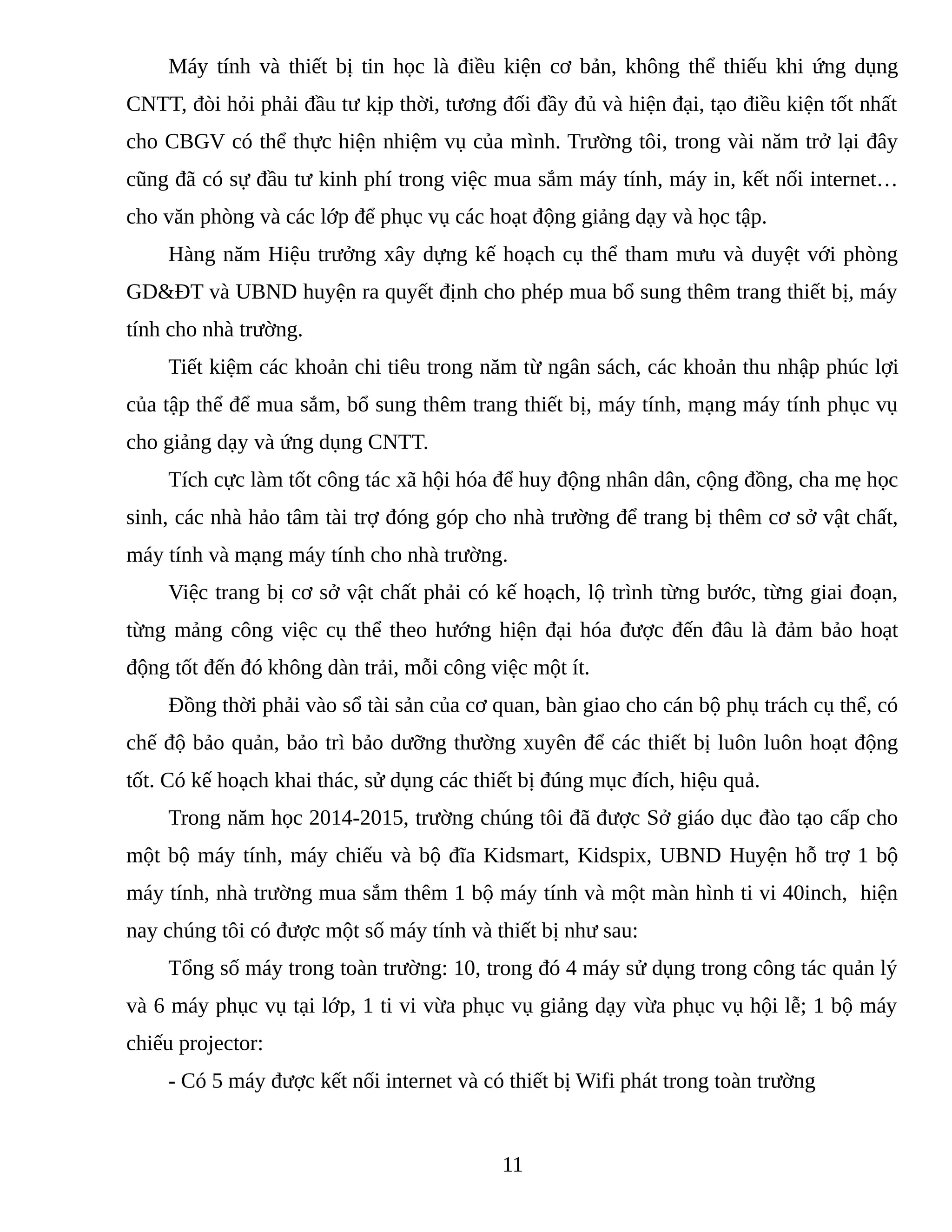 Máy tính và thiết bị tin học là điều kiện cơ bản, không thể thiếu khi ứng dụng
CNTT, đòi hỏi phải đầu tư kịp thời, tương đối đầy đủ và hiện đại, tạo điều kiện tốt nhất
cho CBGV có thể thực hiện nhiệm vụ của mình. Trường tôi, trong vài năm trở lại đây
cũng đã có sự đầu tư kinh phí trong việc mua sắm máy tính, máy in, kết nối internet…
cho văn phòng và các lớp để phục vụ các hoạt động giảng dạy và học tập.
Hàng năm Hiệu trưởng xây dựng kế hoạch cụ thể tham mưu và duyệt với phòng
GD&ĐT và UBND huyện ra quyết định cho phép mua bổ sung thêm trang thiết bị, máy
tính cho nhà trường.
Tiết kiệm các khoản chi tiêu trong năm từ ngân sách, các khoản thu nhập phúc lợi
của tập thể để mua sắm, bổ sung thêm trang thiết bị, máy tính, mạng máy tính phục vụ
cho giảng dạy và ứng dụng CNTT.
Tích cực làm tốt công tác xã hội hóa để huy động nhân dân, cộng đồng, cha mẹ học
sinh, các nhà hảo tâm tài trợ đóng góp cho nhà trường để trang bị thêm cơ sở vật chất,
máy tính và mạng máy tính cho nhà trường.
Việc trang bị cơ sở vật chất phải có kế hoạch, lộ trình từng bước, từng giai đoạn,
từng mảng công việc cụ thể theo hướng hiện đại hóa được đến đâu là đảm bảo hoạt
động tốt đến đó không dàn trải, mỗi công việc một ít.
Đồng thời phải vào sổ tài sản của cơ quan, bàn giao cho cán bộ phụ trách cụ thể, có
chế độ bảo quản, bảo trì bảo dưỡng thường xuyên để các thiết bị luôn luôn hoạt động
tốt. Có kế hoạch khai thác, sử dụng các thiết bị đúng mục đích, hiệu quả.
Trong năm học 2014-2015, trường chúng tôi đã được Sở giáo dục đào tạo cấp cho
một bộ máy tính, máy chiếu và bộ đĩa Kidsmart, Kidspix, UBND Huyện hỗ trợ 1 bộ
máy tính, nhà trường mua sắm thêm 1 bộ máy tính và một màn hình ti vi 40inch, hiện
nay chúng tôi có được một số máy tính và thiết bị như sau:
Tổng số máy trong toàn trường: 10, trong đó 4 máy sử dụng trong công tác quản lý
và 6 máy phục vụ tại lớp, 1 ti vi vừa phục vụ giảng dạy vừa phục vụ hội lễ; 1 bộ máy
chiếu projector:
- Có 5 máy được kết nối internet và có thiết bị Wifi phát trong toàn trường
11
4862670
 