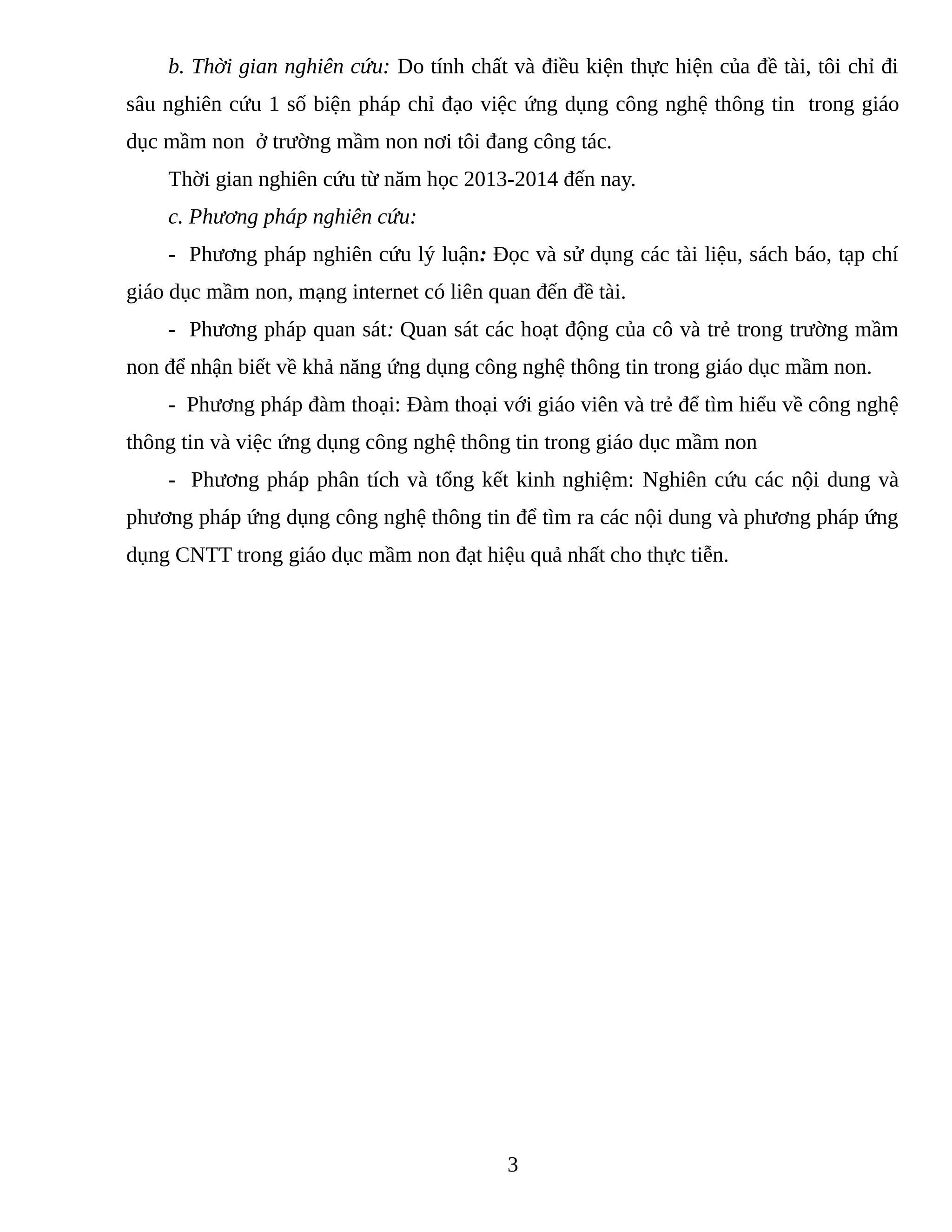 b. Thời gian nghiên cứu: Do tính chất và điều kiện thực hiện của đề tài, tôi chỉ đi
sâu nghiên cứu 1 số biện pháp chỉ đạo việc ứng dụng công nghệ thông tin trong giáo
dục mầm non ở trường mầm non nơi tôi đang công tác.
Thời gian nghiên cứu từ năm học 2013-2014 đến nay.
c. Phương pháp nghiên cứu:
- Phương pháp nghiên cứu lý luận: Đọc và sử dụng các tài liệu, sách báo, tạp chí
giáo dục mầm non, mạng internet có liên quan đến đề tài.
- Phương pháp quan sát: Quan sát các hoạt động của cô và trẻ trong trường mầm
non để nhận biết về khả năng ứng dụng công nghệ thông tin trong giáo dục mầm non.
- Phương pháp đàm thoại: Đàm thoại với giáo viên và trẻ để tìm hiểu về công nghệ
thông tin và việc ứng dụng công nghệ thông tin trong giáo dục mầm non
- Phương pháp phân tích và tổng kết kinh nghiệm: Nghiên cứu các nội dung và
phương pháp ứng dụng công nghệ thông tin để tìm ra các nội dung và phương pháp ứng
dụng CNTT trong giáo dục mầm non đạt hiệu quả nhất cho thực tiễn.
3
 