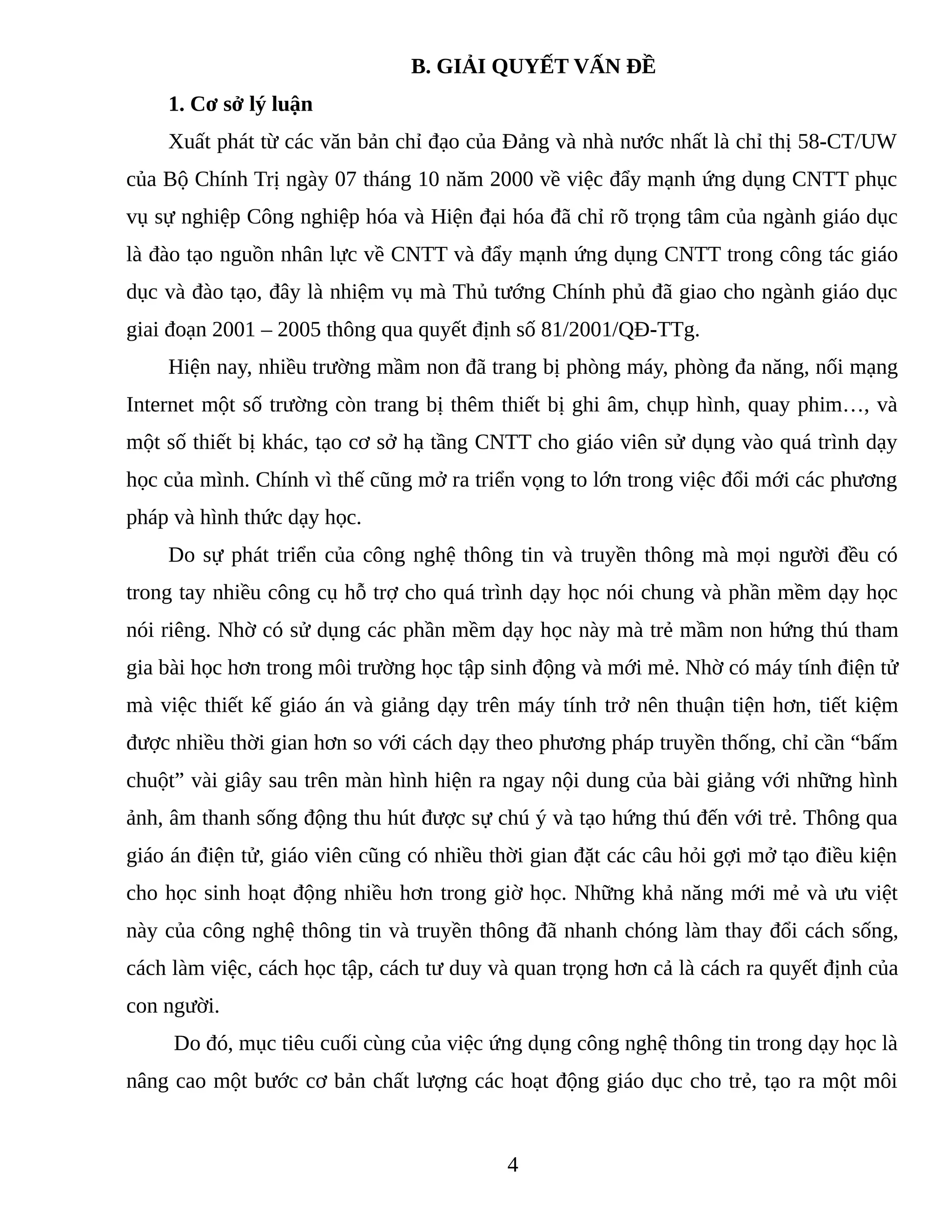 B. GIẢI QUYẾT VẤN ĐỀ
1. Cơ sở lý luận
Xuất phát từ các văn bản chỉ đạo của Đảng và nhà nước nhất là chỉ thị 58-CT/UW
của Bộ Chính Trị ngày 07 tháng 10 năm 2000 về việc đẩy mạnh ứng dụng CNTT phục
vụ sự nghiệp Công nghiệp hóa và Hiện đại hóa đã chỉ rõ trọng tâm của ngành giáo dục
là đào tạo nguồn nhân lực về CNTT và đẩy mạnh ứng dụng CNTT trong công tác giáo
dục và đào tạo, đây là nhiệm vụ mà Thủ tướng Chính phủ đã giao cho ngành giáo dục
giai đoạn 2001 – 2005 thông qua quyết định số 81/2001/QĐ-TTg.
Hiện nay, nhiều trường mầm non đã trang bị phòng máy, phòng đa năng, nối mạng
Internet một số trường còn trang bị thêm thiết bị ghi âm, chụp hình, quay phim…, và
một số thiết bị khác, tạo cơ sở hạ tầng CNTT cho giáo viên sử dụng vào quá trình dạy
học của mình. Chính vì thế cũng mở ra triển vọng to lớn trong việc đổi mới các phương
pháp và hình thức dạy học.
Do sự phát triển của công nghệ thông tin và truyền thông mà mọi người đều có
trong tay nhiều công cụ hỗ trợ cho quá trình dạy học nói chung và phần mềm dạy học
nói riêng. Nhờ có sử dụng các phần mềm dạy học này mà trẻ mầm non hứng thú tham
gia bài học hơn trong môi trường học tập sinh động và mới mẻ. Nhờ có máy tính điện tử
mà việc thiết kế giáo án và giảng dạy trên máy tính trở nên thuận tiện hơn, tiết kiệm
được nhiều thời gian hơn so với cách dạy theo phương pháp truyền thống, chỉ cần “bấm
chuột” vài giây sau trên màn hình hiện ra ngay nội dung của bài giảng với những hình
ảnh, âm thanh sống động thu hút được sự chú ý và tạo hứng thú đến với trẻ. Thông qua
giáo án điện tử, giáo viên cũng có nhiều thời gian đặt các câu hỏi gợi mở tạo điều kiện
cho học sinh hoạt động nhiều hơn trong giờ học. Những khả năng mới mẻ và ưu việt
này của công nghệ thông tin và truyền thông đã nhanh chóng làm thay đổi cách sống,
cách làm việc, cách học tập, cách tư duy và quan trọng hơn cả là cách ra quyết định của
con người.
Do đó, mục tiêu cuối cùng của việc ứng dụng công nghệ thông tin trong dạy học là
nâng cao một bước cơ bản chất lượng các hoạt động giáo dục cho trẻ, tạo ra một môi
4
 