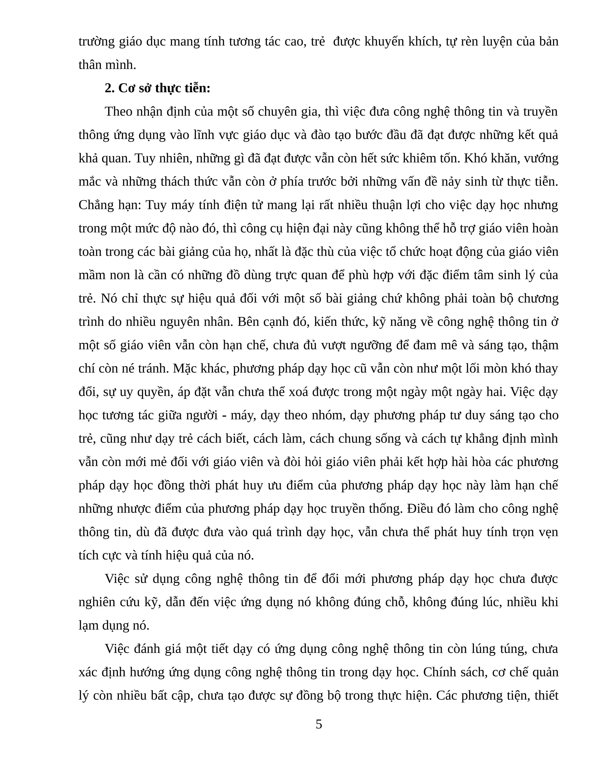 trường giáo dục mang tính tương tác cao, trẻ được khuyến khích, tự rèn luyện của bản
thân mình.
2. Cơ sở thực tiễn:
Theo nhận định của một số chuyên gia, thì việc đưa công nghệ thông tin và truyền
thông ứng dụng vào lĩnh vực giáo dục và đào tạo bước đầu đã đạt được những kết quả
khả quan. Tuy nhiên, những gì đã đạt được vẫn còn hết sức khiêm tốn. Khó khăn, vướng
mắc và những thách thức vẫn còn ở phía trước bởi những vấn đề nảy sinh từ thực tiễn.
Chẳng hạn: Tuy máy tính điện tử mang lại rất nhiều thuận lợi cho việc dạy học nhưng
trong một mức độ nào đó, thì công cụ hiện đại này cũng không thể hỗ trợ giáo viên hoàn
toàn trong các bài giảng của họ, nhất là đặc thù của việc tổ chức hoạt động của giáo viên
mầm non là cần có những đồ dùng trực quan để phù hợp với đặc điểm tâm sinh lý của
trẻ. Nó chỉ thực sự hiệu quả đối với một số bài giảng chứ không phải toàn bộ chương
trình do nhiều nguyên nhân. Bên cạnh đó, kiến thức, kỹ năng về công nghệ thông tin ở
một số giáo viên vẫn còn hạn chế, chưa đủ vượt ngưỡng để đam mê và sáng tạo, thậm
chí còn né tránh. Mặc khác, phương pháp dạy học cũ vẫn còn như một lối mòn khó thay
đổi, sự uy quyền, áp đặt vẫn chưa thể xoá được trong một ngày một ngày hai. Việc dạy
học tương tác giữa người - máy, dạy theo nhóm, dạy phương pháp tư duy sáng tạo cho
trẻ, cũng như dạy trẻ cách biết, cách làm, cách chung sống và cách tự khẳng định mình
vẫn còn mới mẻ đối với giáo viên và đòi hỏi giáo viên phải kết hợp hài hòa các phương
pháp dạy học đồng thời phát huy ưu điểm của phương pháp dạy học này làm hạn chế
những nhược điểm của phương pháp dạy học truyền thống. Điều đó làm cho công nghệ
thông tin, dù đã được đưa vào quá trình dạy học, vẫn chưa thể phát huy tính trọn vẹn
tích cực và tính hiệu quả của nó.
Việc sử dụng công nghệ thông tin để đổi mới phương pháp dạy học chưa được
nghiên cứu kỹ, dẫn đến việc ứng dụng nó không đúng chỗ, không đúng lúc, nhiều khi
lạm dụng nó.
Việc đánh giá một tiết dạy có ứng dụng công nghệ thông tin còn lúng túng, chưa
xác định hướng ứng dụng công nghệ thông tin trong dạy học. Chính sách, cơ chế quản
lý còn nhiều bất cập, chưa tạo được sự đồng bộ trong thực hiện. Các phương tiện, thiết
5
 