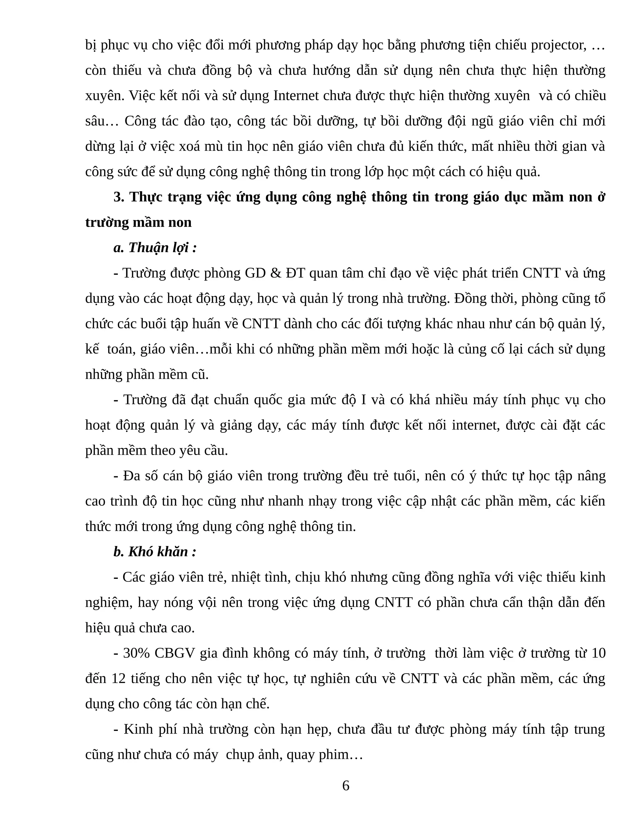 bị phục vụ cho việc đổi mới phương pháp dạy học bằng phương tiện chiếu projector, …
còn thiếu và chưa đồng bộ và chưa hướng dẫn sử dụng nên chưa thực hiện thường
xuyên. Việc kết nối và sử dụng Internet chưa được thực hiện thường xuyên và có chiều
sâu… Công tác đào tạo, công tác bồi dưỡng, tự bồi dưỡng đội ngũ giáo viên chỉ mới
dừng lại ở việc xoá mù tin học nên giáo viên chưa đủ kiến thức, mất nhiều thời gian và
công sức để sử dụng công nghệ thông tin trong lớp học một cách có hiệu quả.
3. Thực trạng việc ứng dụng công nghệ thông tin trong giáo dục mầm non ở
trường mầm non
a. Thuận lợi :
- Trường được phòng GD & ĐT quan tâm chỉ đạo về việc phát triển CNTT và ứng
dụng vào các hoạt động dạy, học và quản lý trong nhà trường. Đồng thời, phòng cũng tổ
chức các buổi tập huấn về CNTT dành cho các đối tượng khác nhau như cán bộ quản lý,
kế toán, giáo viên…mỗi khi có những phần mềm mới hoặc là củng cố lại cách sử dụng
những phần mềm cũ.
- Trường đã đạt chuẩn quốc gia mức độ I và có khá nhiều máy tính phục vụ cho
hoạt động quản lý và giảng dạy, các máy tính được kết nối internet, được cài đặt các
phần mềm theo yêu cầu.
- Đa số cán bộ giáo viên trong trường đều trẻ tuổi, nên có ý thức tự học tập nâng
cao trình độ tin học cũng như nhanh nhạy trong việc cập nhật các phần mềm, các kiến
thức mới trong ứng dụng công nghệ thông tin.
b. Khó khăn :
- Các giáo viên trẻ, nhiệt tình, chịu khó nhưng cũng đồng nghĩa với việc thiếu kinh
nghiệm, hay nóng vội nên trong việc ứng dụng CNTT có phần chưa cẩn thận dẫn đến
hiệu quả chưa cao.
- 30% CBGV gia đình không có máy tính, ở trường thời làm việc ở trường từ 10
đến 12 tiếng cho nên việc tự học, tự nghiên cứu về CNTT và các phần mềm, các ứng
dụng cho công tác còn hạn chế.
- Kinh phí nhà trường còn hạn hẹp, chưa đầu tư được phòng máy tính tập trung
cũng như chưa có máy chụp ảnh, quay phim…
6
 