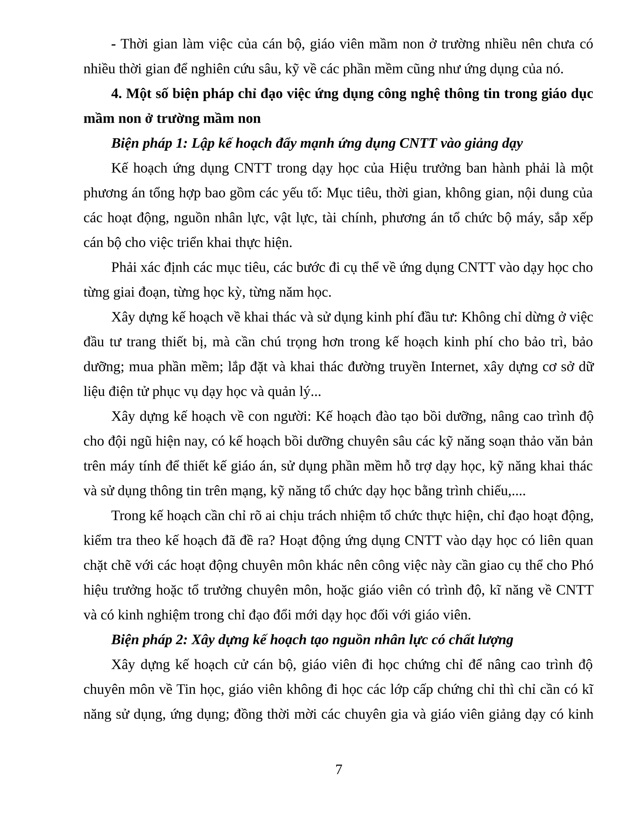 - Thời gian làm việc của cán bộ, giáo viên mầm non ở trường nhiều nên chưa có
nhiều thời gian để nghiên cứu sâu, kỹ về các phần mềm cũng như ứng dụng của nó.
4. Một số biện pháp chỉ đạo việc ứng dụng công nghệ thông tin trong giáo dục
mầm non ở trường mầm non
Biện pháp 1: Lập kế hoạch đẩy mạnh ứng dụng CNTT vào giảng dạy
Kế hoạch ứng dụng CNTT trong dạy học của Hiệu trưởng ban hành phải là một
phương án tổng hợp bao gồm các yếu tố: Mục tiêu, thời gian, không gian, nội dung của
các hoạt động, nguồn nhân lực, vật lực, tài chính, phương án tổ chức bộ máy, sắp xếp
cán bộ cho việc triển khai thực hiện.
Phải xác định các mục tiêu, các bước đi cụ thể về ứng dụng CNTT vào dạy học cho
từng giai đoạn, từng học kỳ, từng năm học.
Xây dựng kế hoạch về khai thác và sử dụng kinh phí đầu tư: Không chỉ dừng ở việc
đầu tư trang thiết bị, mà cần chú trọng hơn trong kế hoạch kinh phí cho bảo trì, bảo
dưỡng; mua phần mềm; lắp đặt và khai thác đường truyền Internet, xây dựng cơ sở dữ
liệu điện tử phục vụ dạy học và quản lý...
Xây dựng kế hoạch về con người: Kế hoạch đào tạo bồi dưỡng, nâng cao trình độ
cho đội ngũ hiện nay, có kế hoạch bồi dưỡng chuyên sâu các kỹ năng soạn thảo văn bản
trên máy tính để thiết kế giáo án, sử dụng phần mềm hỗ trợ dạy học, kỹ năng khai thác
và sử dụng thông tin trên mạng, kỹ năng tổ chức dạy học bằng trình chiếu,....
Trong kế hoạch cần chỉ rõ ai chịu trách nhiệm tổ chức thực hiện, chỉ đạo hoạt động,
kiểm tra theo kế hoạch đã đề ra? Hoạt động ứng dụng CNTT vào dạy học có liên quan
chặt chẽ với các hoạt động chuyên môn khác nên công việc này cần giao cụ thể cho Phó
hiệu trưởng hoặc tổ trưởng chuyên môn, hoặc giáo viên có trình độ, kĩ năng về CNTT
và có kinh nghiệm trong chỉ đạo đổi mới dạy học đối với giáo viên.
Biện pháp 2: Xây dựng kế hoạch tạo nguồn nhân lực có chất lượng
Xây dựng kế hoạch cử cán bộ, giáo viên đi học chứng chỉ để nâng cao trình độ
chuyên môn về Tin học, giáo viên không đi học các lớp cấp chứng chỉ thì chỉ cần có kĩ
năng sử dụng, ứng dụng; đồng thời mời các chuyên gia và giáo viên giảng dạy có kinh
7
 