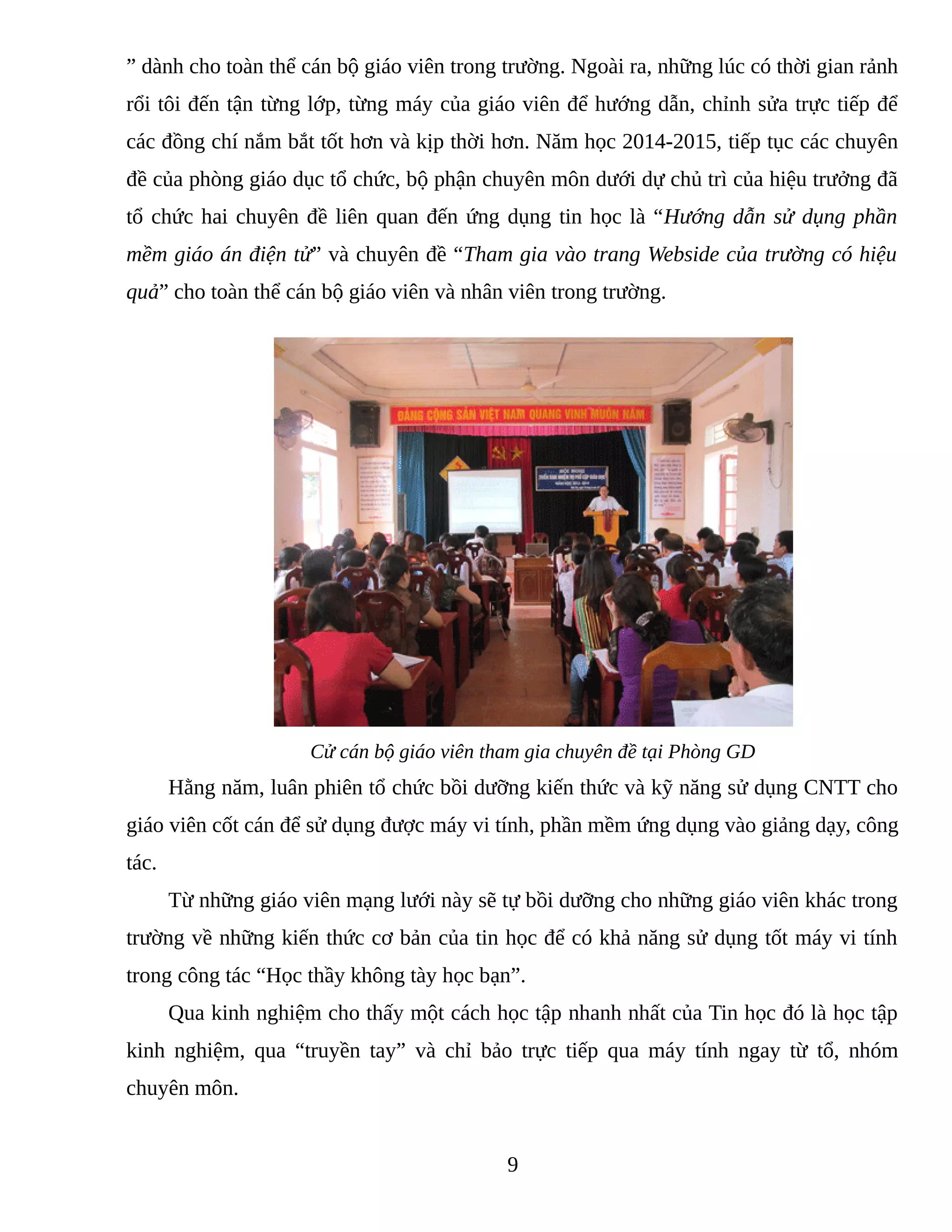 ” dành cho toàn thể cán bộ giáo viên trong trường. Ngoài ra, những lúc có thời gian rảnh
rổi tôi đến tận từng lớp, từng máy của giáo viên để hướng dẫn, chỉnh sửa trực tiếp để
các đồng chí nắm bắt tốt hơn và kịp thời hơn. Năm học 2014-2015, tiếp tục các chuyên
đề của phòng giáo dục tổ chức, bộ phận chuyên môn dưới dự chủ trì của hiệu trưởng đã
tổ chức hai chuyên đề liên quan đến ứng dụng tin học là “Hướng dẫn sử dụng phần
mềm giáo án điện tử” và chuyên đề “Tham gia vào trang Webside của trường có hiệu
quả” cho toàn thể cán bộ giáo viên và nhân viên trong trường.
Cử cán bộ giáo viên tham gia chuyên đề tại Phòng GD
Hằng năm, luân phiên tổ chức bồi dưỡng kiến thức và kỹ năng sử dụng CNTT cho
giáo viên cốt cán để sử dụng được máy vi tính, phần mềm ứng dụng vào giảng dạy, công
tác.
Từ những giáo viên mạng lưới này sẽ tự bồi dưỡng cho những giáo viên khác trong
trường về những kiến thức cơ bản của tin học để có khả năng sử dụng tốt máy vi tính
trong công tác “Học thầy không tày học bạn”.
Qua kinh nghiệm cho thấy một cách học tập nhanh nhất của Tin học đó là học tập
kinh nghiệm, qua “truyền tay” và chỉ bảo trực tiếp qua máy tính ngay từ tổ, nhóm
chuyên môn.
9
 