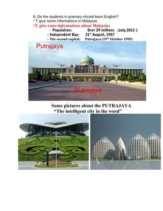 8. Do the students in pramary shcool learn English?
* T give some informations in Malaysia
*T. give some informations about Malaysia:
- Population: Over 29 millions (July,3013 )
- Independent Day: 31st
August, 1957
- The second capital: Putrajaya (19th
October 1995)
Some pictures about the PUTRAJAYA
“The intelligent city in the word”
Putrajaya
Putrajaya
 