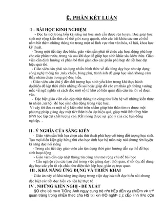 C. PHẦN KẾT LUẬN
I – BÀI HỌC KINH NGHIỆM
- Đọc là một trong bốn kỹ năng mà học sinh cần được rèn luyện. Đọc giúp học
sinh mở rộng kiến thức về thế giới xung quanh, nhờ các bài khóa các em có thể
nắm bắt thêm những thông tin trong một số lĩnh vực như văn hóa, xã hội, khoa học
kỹ thuật.
- Trong một tiết dạy đọc hiểu, giáo viên cần phải tổ chức các hoạt động phù hợp
cho các phần trước, trong và sau khi đọc để giúp học sinh khắc sâu kiến thức. Giáo
viên cần định hướng và phân bố thời gian cho các phần phù hợp để tiết học đạt
hiệu quả tốt.
- Giáo viên cần phải sử dụng nhiều hình thức về đồ dùng dạy học như áp dụng
công nghệ thông tin ,máy chiếu, bảng phụ, tranh ảnh để giúp học sinh không cảm
thấy nhàm chán trong giờ đọc hiểu.
- Giáo viên cần chú ý đến đối tượng học sinh yếu kém trong khi thực hành
đọchiểu để kịp thời chữa những lỗi sai hoặc giúp đỡ các em tháo gỡ những vướng
mắc về ngữ nghĩa và cách đọc một số từ khó có liên quan đến câu trả lời về đoạn
văn.
- Đặc biệt giáo viên cần cập nhật thông tin cũng như liên hệ với những kiến thức
tự nhiên ,xã hội để học sinh chủ động trong việc học.
Vì vậy tôi đưa ra một số ý kiến nhỏ trên nhằm giúp bản thân tìm ra được một
phương pháp giảng dạy một tiết ®äc hiểu đạt hiệu quả, giúp mäi ®èi tîng häc
sinh học tập đạt chất lượng cao. Rất mong được sự góp ý của các bạn đồng
nghiệp, .
II . Ý NGHĨA CỦA SÁNG KIẾN
- Giáo viên cần biết lựa chọn các thủ thuật phù hợp với từng đối tượng học sinh.
Tạo mọi điều kiện gây hứng thú cho học sinh học bộ môn này nói chung rèn luyện
kĩ năng đọc nói riêng
- Trong các tiết dạy giáo viên cần tận dụng thời gian hướng dẫn cụ thể để học
sinh hoạt động
- Giáo viên cần cập nhật thông tin cũng như mở rộng chủ đề bài học
- Cần nghiên cứu các hạn chế trong việc giảng dạy: thời gian, sĩ số lớp, đồ dùng
dạy học các yếu tố vật chất như diện tích lớp học, giáo cụ trực quan
III . KHẢ NĂNG ỨNG DỤNG VÀ TRIỂN KHAI
- Giáo án này có khả năng ứng dụng trong việc dạy các tiết đọc hiểu nói chung
đặc biệt các tiết đọc hiểu có liên hệ thực tế
IV . NHỮNG KIẾN NGHỊ - ĐỀ XUẤT
§Ó cho bé m«n TiÕng Anh ngµy cµng trë nªn hÊp dÉn vµ chiÕm vÞ trÝ
quan träng trong nhËn thøc cña HS t«i xin ®Ò nghÞ c¸c cÊp l·nh ®¹o cÇn
 