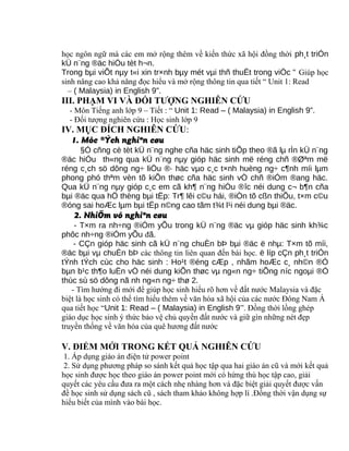 học ngôn ngữ mà các em mở rộng thêm về kiến thức xã hội đồng thời ph¸t triÓn
kÜ n¨ng ®äc hiÓu tèt h¬n.
Trong bµi viÕt nµy t«i xin tr×nh bµy mét vµi thñ thuËt trong viÖc " Giúp học
sinh nâng cao khả năng đọc hiểu và mở rộng thông tin qua tiết “ Unit 1: Read
– ( Malaysia) in English 9”.
III. PHẠM VI VÀ ĐỐI TƯỢNG NGHIÊN CỨU
- Môn Tiếng anh lớp 9 – Tiết : “ Unit 1: Read – ( Malaysia) in English 9”.
- Đối tượng nghiên cứu : Học sinh lớp 9
IV. MỤC ĐÍCH NGHIÊN CỨU:
1. Môc ®Ých nghiªn cøu
§Ó cñng cè tèt kÜ n¨ng nghe cña häc sinh tiÕp theo ®ã lµ rÌn kÜ n¨ng
®äc hiÓu th«ng qua kÜ n¨ng nµy gióp häc sinh më réng chñ ®Øªm më
réng c¸ch sö dông ng÷ liÖu ®· häc vµo c¸c t×nh huèng ng÷ c¶nh míi lµm
phong phó thªm vèn tõ kiÕn thøc cña häc sinh vÒ chñ ®iÓm ®ang häc.
Qua kÜ n¨ng nµy gióp c¸c em cã kh¶ n¨ng hiÓu ®îc néi dung c¬ b¶n cña
bµi ®äc qua hÖ thèng bµi tËp: Tr¶ lêi c©u hái, ®iÒn tõ cßn thiÕu, t×m c©u
®óng sai hoÆc lµm bµi tËp n©ng cao tãm t¾t l¹i néi dung bµi ®äc.
2. NhiÖm vô nghiªn cøu
- T×m ra nh÷ng ®iÓm yÕu trong kÜ n¨ng ®äc vµ gióp häc sinh kh¾c
phôc nh÷ng ®iÓm yÕu đã.
- CÇn gióp häc sinh cã kÜ n¨ng chuÈn bÞ bµi ®äc ë nhµ: T×m tõ míi,
®äc bµi vµ chuÈn bÞ các thông tin liên quan đến bài học. ë líp cÇn ph¸t triÓn
tÝnh tÝch cùc cho häc sinh : Ho¹t ®éng cÆp , nhãm hoÆc c¸ nh©n ®Ó
bµn b¹c th¶o luËn vÒ néi dung kiÕn thøc vµ ng«n ng÷ tiÕng níc ngoµi ®Ó
thùc sù sö dông nã nh ng«n ng÷ thø 2.
- Tìm hướng đi mới để giúp học sinh hiểu rõ hơn về đất nước Malaysia và đặc
biệt là học sinh có thể tìm hiểu thêm về văn hóa xã hội của các nước Đông Nam Á
qua tiết học “Unit 1: Read – ( Malaysia) in English 9”. Đồng thời lồng ghép
giáo dục học sinh ý thức bảo vệ chủ quyền đất nước và giữ gìn những nét đẹp
truyền thống về văn hóa của quê hương đất nước
V. ĐIỂM MỚI TRONG KẾT QUẢ NGHIÊN CỨU
1. Áp dụng giáo án điện tử power point
2. Sử dụng phương pháp so sánh kết quả học tập qua hai giáo án cũ và mới kết quả
học sinh được học theo giáo án power point mới có hứng thú học tập cao, giải
quyết các yêu cầu đưa ra một cách nhẹ nhàng hơn và đặc biệt giải quyết được vấn
đề học sinh sử dụng sách cũ , sách tham khảo không hợp lí .Đồng thời vận dụng sự
hiểu biết của mình vào bài học.
 