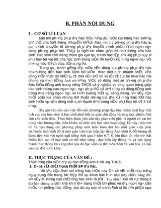 B. PHẦN NỘI DUNG
I – CƠ SỞ LÍ LUẬN
§æi míi ph¬ng ph¸p d¹y häc ®Òu híng đến viÖc coi träng häc sinh lµ
chñ thÓ cña ho¹t ®éng. KhuyÕn khÝch ®æi míi c¸c ph¬ng ph¸p d¹y häc lµ
qu¸ tr×nh chuyÓn tõ ph¬ng ph¸p d¹y thuyÕt tr×nh ph©n tÝch ng«n ng÷
sang ph¬ng ph¸p míi. ThÇy lµ ngêi tæ chøc gióp ®ì ho¹t ®éng cña häc
sinh. häc sinh chñ ®éng tham gia vµo qu¸ tr×nh häc tËp .Ph¬ng ph¸p nµy sÏ
ph¸t huy tèt vai trß cña häc sinh trong viÖc rÌn luyÖn kÜ n¨ng ng«n ng÷ vÒ
nh÷ng môc ®Ých thùc tiÔn s¸ng t¹o.
Trong qu¸ tr×nh gi¶ng d¹y, viÖc vËn dông c¸c ph¬ng ph¸p d¹y häc
nh»m híng dÉn häc sinh lÜnh héi kiÕn thøc mét c¸ch nhanh nhÊt, vËn
dông kiÕn thøc tèt nhÊt lµ c¶ mét vÊn ®Ò lín víi tÊt c¶ c¸c bé m«n häc nãi
chung vµ m«n tiÕng Anh nói riªng. ViÖc sö dông mét sè ph¬ng ph¸p d¹y
®äc hiÓu tiÕng anh trong trêng THCS cã ý nghÜa v« cïng quan träng gióp
häc sinh n©ng cao ng«n ng÷, ng÷ ph¸p ®Ó cã kh¶ n¨ng sö dông tiÕng anh
trong m«i trêng ngo¹i ng÷ víi t×nh huèng thËt vµ sèng ®éng. V× vËy cÇn
thiÕt phÈi lùa chän nh÷ng thñ thuËt nh÷ng bíc d¹y kÜ n¨ng ®äc ®Ó häc
sinh hiÓu vµ vËn dông mét c¸ch thµnh th¹o trong viÖc ph¸t huy tèt c¶ 4 kÜ
n¨ng.
Bây giờ yêu cầu của việc đổi mới phương pháp dạy học nhằm phát huy tính
tích cực của học sinh là học sinh phải biết tự giác chủ động và sáng tạo, chiếm lĩnh
làm chủ kiến thức. Thực hiện được yêu cầu này giáo viên phải là người có vai trò
trong việc hướng dẫn, điều khiển, tổ chức cho học sinh hoạt động. Do vậy, việc tìm
tòi và vận dụng các phương pháp mới luôn luôn đòi hỏi mỗi giáo viên phải
có.Trước tình hình đó là một giáo viên trực tiếp dạy tiếng Anh khối 9, đối tượng đã
được tiếp xúc với ngôn ngữ tiếng Anh qua 3 năm 6.7. 8, bản thân tôi trăn trở thật
nhiều làm sao để học sinh có thể nắm vững , đọc hiểu lấy thông tin và vận dụng
thành thục thông tin cũng như qua đó học sinh có thể hiểu thêm về văn hóa ,xã hội
của các đất nước khác.
II. THỰC TRẠNG CỦA VẤN ĐỀ :
Thùc tr¹ng cña viÖc d¹y vµ häc tiÕng anh ë trõ¬ng THCS .
1. C¬ së vËt chÊt trang thiÕt bÞ d¹y häc.
Víi yªu cÇu ®æi míi trêng häc hiÖn nay C¬ së vËt chÊt nhµ trêng
ngµy cµng ®îc trang bÞ ®Çy ®ñ vµ khoa häc h¬n như máy chiếu băng đĩa.
V× vËy ®· n©ng cao chÊt lîng häc sinh râ rÖt . Tuy nhiên ®èi víi c¸c trêng ë
địa bàn chúng ta cßn khã kh¨n th× trang thiÕt bÞ phôc vô d¹y ngo¹i ng÷ cßn
thiÕu nh phßng häc tiÕng ,loa đài vµ một số tranh ¶nh cì lín nªn phÇn nµo
 