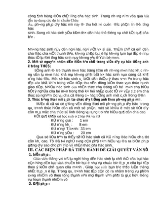 còng ¶nh hëng ®Õn chÊt lîng cña häc sinh. Trong nh÷ng n¨m võa qua bắt
đầu áp dụng các dự án chuẩn Châu
Âu, ph¬ng ph¸p d¹y häc míi này ®· thu hót l«i cuèn ®îc phÇn lín ®èi tîng
häc
sinh. Song víi häc sinh yÕu kÐm th× cßn häc thô ®éng vµ chê kÕt qu¶ cña
b¹n .
Nh÷ng häc sinh nµy cßn ng¹i nãi, ng¹i viÕt v× sî sai. ThËm chÝ cã em cßn
cha ®äc cha viÕt thµnh th¹o, kh«ng chÐp bµi ë líp kh«ng lµm bµi tËp ë nhµ
thùc tÕ lµ ®èi tîng häc sinh nµy kh«ng yªu thÝch bé m«n.
2. Mét sè nguyªn nh©n dÉn ®Õn h¹n chÕ trong viÖc d¹y vµ häc tiÕng anh
ë trêng THCS:
tiÕng anh ®· trë thµnh m«n häc träng t©m nh nh÷ng m«n häc kh¸c nh-
ng vÉn lµ m«n häc khã mµ kh«ng ph¶i bÊt k× häc sinh nµo còng cã kh¶
n¨ng häc ®îc. Mét sè häc sinh c¸ biÖt cßn thiÕu ý thøc v¬n lªn trong häc
tËp còn khã kh¨n trong viÖc tiÕp thu vËn dông kiÕn thøc vµo thùc hµnh
giao tiÕp. NhiÒu häc sinh còn nhËn thøc cha ®óng vÒ bé m«n cha hiÓu
hÕt ý nghÜa cña bé m«n trong thêi k× héi nhËp quèc tÕ v× vËy c¸c em cha
thùc sù nghiªm tóc vµ cha cã ®éng c¬ häc tiÕng anh mét c¸ch ®óng ®¾n
3. Thùc tr¹ng ®æi míi c¸ch tæ chøc d¹y tiÕng anh theo ph¬ng ph¸p míi .
MÆc dï cã sù cè g¾ng vËn dông ®æi míi ph¬ng ph¸p d¹y häc trong
qu¸ tr×nh thùc hiÖn cßn cã mét sè phÇn, mét sè kh©u ë mét sè tiÕt d¹y
cßn m¸y mãc cha thùc sù linh ®éng vµ s¸ng t¹o nªn hiÖu qu¶ cßn cha cao.
KÕt qu¶ kh¶o sát học sinh ở 2 lớp 9A và 9D
KÜ n¨ng giái : 1 em
KÜ n¨ng kh¸ : 8 em
KÜ n¨ngt T.b×nh: 33 em
KÜ n¨ng yÕu : 20 em
Qua sè liÖu trªn ta thÊy tØ lÖ häc sinh cã KÜ n¨ng ®äc hiÓu cha tèt
cßn kh¸ cao. Tõ ®ã t«i nghÜ r»ng cÇn ph¶i t×m hiÓu vµ ®a ra biÖn ph¸p
gi¶ng d¹y sao cho phï hîp víi nhËn thøc cña häc sinh.
III. CÁC BIỆN PHÁP ĐÃ TIẾN HÀNH ĐỂ GIẢI QUYẾT VẤN §Ò
1. biÖn ph¸p :
Giáo viên ®ãng vai trß lµ ngêi híng dÉn häc sinh lµ chñ thÓ cña bµi häc
cÇn híng dÉn học sinh chuÈn bÞ bµi ë nhµ vµ chuẩn bÞ ®¸p ¸n cña bµi tËp
theo ý kiÕn chñ quan cña m×nh . Gióp học sinh bµn b¹c th¶o luËn thèng
nhÊt ®¸p ¸n ë líp. Trong qu¸ tr×nh häc tËp cÇn cö ra nhãm trëng vµ ph©n
c«ng nhiÖm vô theo tõng thµnh viªn mçi thµnh viªn ph¶i tù gi¸c ho¹t ®éng
vµ hoµn thµnh nhiÖm vô
2. Gi¶i ph¸p :
 