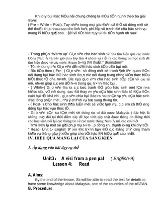 Khi d¹y bµi ®äc hiÓu nãi chung chóng ta ®Òu tiÕn hµnh theo ba giai
®o¹n:
( Pre – While – Post). Tuy nhiªn trong mçi giai ®o¹n cã thÓ sö dông mét sè
thñ thuËt kh¸c nhau sao cho linh ho¹t, phï hîp víi tr×nh ®é cña häc sinh vµ
mang l¹i hiÖu qu¶ cao. §èi víi tiÕt häc nµy t«i ®· tiÕn hµnh nh sau:
- Trong phÇn “Warm up” Gi¸o viªn cho häc sinh về nhà tìm hiểu qua các nước
Đông Nam Á và bây giờ chia lớp làm 4 nhóm và viết ra các thông tin học sinh đã
tìm hiểu được về các nước Asean b»ng thñ thuËt “ Brainstorm”
- Tõ néi dung trªn Gi¸o viªn dÉn d¾t häc sinh tiÕp cËn bµi míi.
- Bíc tiÕp theo ( Pre- ) Gi¸o viªn sö dông mét sè tranh ¶nh liªn quan ®Õn
néi dung bµi häc ®Ó häc sinh ®o¸n tríc néi dung b»ng nhng kiÕn thøc hiÓu
biÕt thùc tÕ cña m×nh. Bíc nµy gi¸o viªn cho häc sinh tiÕp cËn víi các từ
míi, nh»m gióp c¸c em dÔ h¬n trong qu¸ tr×nh ®äc bµi .
- ( While-) Gi¸o viªn ®a ra c¸c bøc tranh ®Ó gióp häc sinh mét lÇn n÷a
kh¾c s©u vÒ néi dung, sau ®ã thay v× yªu cÇu häc sinh ®äc tõ ®Çu ®Õn
cuèi bµi rÊt khã nhí , gi¸o viªn chia bµi ®äc ra hai phÇn vµ yªu cÇu häc sinh
®äc tõng phÇn mét , nªu ý chÝnh vµ bæ sung th«ng tin.
- ( Post- ) Cho häc sinh th¶o luËn mét sè viÖc lµm mµ c¸c em cã thÓ øng
dông bµi häc vµo thùc tÕ.
- Gi¸o viªn cÇn su tÇm mét sè thông tin vê đất nước Malaysia ( đăc biệt là
những thay đổi tại thời điểm này để học sinh cập nhật được thông tin.Đồng thời
cho học sinh nói lại các thông tin về các nước Đông Nam Á mà các em biết
Trªn ®©y lµ mét sè gi¶i ph¸p mµ t«i ®· ¸p dông kh¸ thµnh c«ng khi d¹y tiÕt
“ Read- Unit 1- English 9” xin ®îc tr×nh bµy ®Ó c¸c ®ång chÝ cïng tham
kh¶o vµ ®ãng gãp ý kiÕn gióp cho tiÕt häc ®¹t hiÖu qu¶ cao nhÊt.
IV. HIỆU QUẢ MANG LẠI CỦA SÁNG KIẾN
1. Áp dụng vào bài dạy cụ thể
Unit1: A visi from a pen pal ( English-9)
Lesson 4: Read
A. Aims:
By the end of the lesson, Ss will be able to read the text for details to
have some knowledge about Malaysia, one of the countries of the ASEAN.
B. Procedure:
 