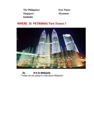 The Philippines East Timor
Singapore Myanmar
Cambodia
WHERE IS PETRONAS Twin Towers ?
Ss: It is in Malaysia
“ Today we are going to read about Malaysia”
 