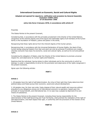 International Covenant on Economic, Social and Cultural Rights
Adopted and opened for signature, ratification and accession by General Assembly
resolution 2200A (XXI)
of 16 December 1966
entry into force 3 January 1976, in accordance with article 27
Preamble
The States Parties to the present Covenant,
Considering that, in accordance with the principles proclaimed in the Charter of the United Nations,
recognition of the inherent dignity and of the equal and inalienable rights of all members of the human
family is the foundation of freedom, justice and peace in the world,
Recognizing that these rights derive from the inherent dignity of the human person,
Recognizing that, in accordance with the Universal Declaration of Human Rights, the ideal of free
human beings enjoying freedom from fear and want can only be achieved if conditions are created
whereby everyone may enjoy his economic, social and cultural rights, as well as his civil and political
rights,
Considering the obligation of States under the Charter of the United Nations to promote universal
respect for, and observance of, human rights and freedoms,
Realizing that the individual, having duties to other individuals and to the community to which he
belongs, is under a responsibility to strive for the promotion and observance of the rights recognized in
the present Covenant,
Agree upon the following articles:
PART I
Article 1
1. All peoples have the right of self-determination. By virtue of that right they freely determine their
political status and freely pursue their economic, social and cultural development.
2. All peoples may, for their own ends, freely dispose of their natural wealth and resources without
prejudice to any obligations arising out of international economic co-operation, based upon the
principle of mutual benefit, and international law. In no case may a people be deprived of its own
means of subsistence.
3. The States Parties to the present Covenant, including those having responsibility for the
administration of Non-Self-Governing and Trust Territories, shall promote the realization of the right of
self-determination, and shall respect that right, in conformity with the provisions of the Charter of the
United Nations.
PART II
Article 2
 
