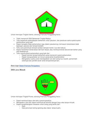 Untuk mencapai Tingkat Utama, seorang Pramuka Penggalang harus :
• Telah memenuhi SKK Berkemah Tingkat Madya.
• Tahu keperluan perlengkapan berkemah untuk pasukan, dan peraturan serta syarat-syarat
perkemahan yang baik.
• Dapat mengatur letak perkemahan regu dalam pasukannya, termasuk menentukan letak
lapangan upacara dan tempat berlatih.
• Tahu cara penentuan tempat sanitasi (tempat mandi, cuci dan kakus).
• Dapat mendirikan tenda besar dari kain terpal, atau membuat tenda darurat dari bahan yang
ada disekitarnya.
• Tahu syarat-syarat perkemahan yang baik dan :
o Dapat mencari tempat berkemah yang memenuhi syarat perkemahan.
o Dapat mengusahakan air minum yang sehat di perkemahan.
o Mengetahui usaha untuk mendapatkan izin dari orang tua, kwartir, pemerintah
setempat dan pemilik tanah serta tempat-tempat lain.
Baca Juga: Materi Pramuka Penggalang
SKK Juru Masak
Untuk mencapai Tingkat Purwa, seorang Pramuka Penggalang harus :
• Dapat membuat dapur dan tahu syarat-syaratnya.
• Mengetahui cara dan dapat membuat api terbuka dengan kayu atau tanpa minyak.
• Dapat menghidangkan masakan untuk orang yang terdiri dari :
o Nasi,
o Satu jenis lauk kering (goreng atau bakar, tanpa kuah),
 