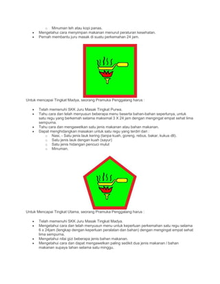 o Minuman teh atau kopi panas.
• Mengetahui cara menyimpan makanan menurut peraturan kesehatan.
• Pernah membantu juru masak di suatu perkemahan 24 jam.
Untuk mencapai Tingkat Madya, seorang Pramuka Penggalang harus :
• Telah memenuhi SKK Juru Masak Tingkat Purwa.
• Tahu cara dan telah menyusun beberapa menu beserta bahan-bahan seperlunya, untuk
satu regu yang berkemah selama maksimal 3 X 24 jam dengan mengingat empat sehat lima
sempurna.
• Tahu cara dan mengawetkan satu jenis makanan atau bahan makanan.
• Dapat menghidangkan masakan untuk satu regu yang terdiri dari :
o Nasi, - Satu jenis lauk kering (tanpa kuah, goreng, rebus, bakar, kukus dll).
o Satu jenis lauk dengan kuah (sayur)
o Satu jenis hidangan pencuci mulut
o Minuman.
Untuk Mencapai Tingkat Utama, seorang Pramuka Penggalang harus :
• Telah memenuhi SKK Juru Masak Tingkat Madya.
• Mengetahui cara dan telah menyusun menu untuk keperluan perkemahan satu regu selama
6 x 24jam (lengkap dengan keperluan peralatan dan bahan) dengan mengingat empat sehat
lima sempurna.
• Mengetahui nilai gizi beberapa jenis bahan makanan.
• Mengetahui cara dan dapat mengawetkan paling sedikit dua jenis makanan / bahan
makanan supaya tahan selama satu minggu.
 