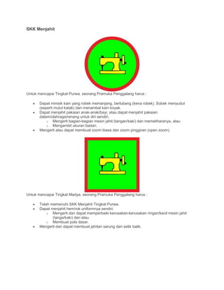 SKK Menjahit
Untuk mencapai Tingkat Purwa, seorang Pramuka Penggalang harus :
• Dapat minisik kain yang robek memanjang, berlubang (kena robek). Sobek menyudut
(seperti mulut katak) dan menambal kain koyak.
• Dapat menjahit pakaian anak-anak/bayi, atau dapat menjahit pakaian
dalam/olahraga/renang untuk diri sendiri.
o Mengerti bagian-bagian mesin jahit (tangan/kaki) dan memeliharanya, atau
o Mengambil ukuran badan.
• Mengerti atau dapat membuat zoom biasa dan zoom pinggiran (open zoom).
Untuk mencapai Tingkat Madya, seorang Pramuka Penggalang harus :
• Telah memenuhi SKK Menjahit Tingkat Purwa.
• Dapat menjahit hem/rok uniformnya sendiri.
o Mengerti dan dapat memperbaiki kerusakan-kerusakan ringan/kecil mesin jahit
(tanga/kaki) dan atau
o Membuat pola dasar.
• Mengerti dan dapat membuat jahitan sarung dan setik balik.
 