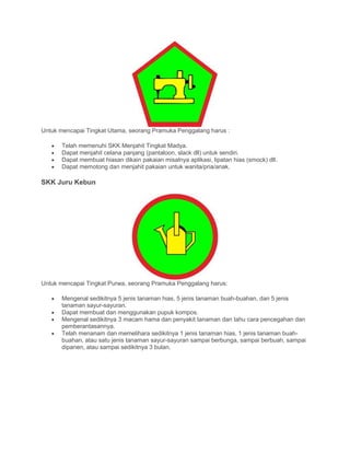 Untuk mencapai Tingkat Utama, seorang Pramuka Penggalang harus :
• Telah memenuhi SKK Menjahit Tingkat Madya.
• Dapat menjahit celana panjang (pantaloon, slack dll) untuk sendiri.
• Dapat membuat hiasan dikain pakaian misalnya aplikasi, lipatan hias (smock) dll.
• Dapat memotong dan menjahit pakaian untuk wanita/pria/anak.
SKK Juru Kebun
Untuk mencapai Tingkat Purwa, seorang Pramuka Penggalang harus:
• Mengenal sedikitnya 5 jenis tanaman hias, 5 jenis tanaman buah-buahan, dan 5 jenis
tanaman sayur-sayuran.
• Dapat membuat dan menggunakan pupuk kompos.
• Mengenal sedikitnya 3 macam hama dan penyakit tanaman dan tahu cara pencegahan dan
pemberantasannya.
• Telah menanam dan memelihara sedikitnya 1 jenis tanaman hias, 1 jenis tanaman buah-
buahan, atau satu jenis tanaman sayur-sayuran sampai berbunga, sampai berbuah, sampai
dipanen, atau sampai sedikitnya 3 bulan.
 