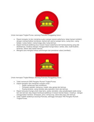 Untuk mencapai Tingkat Purwa, seorang Pramuka Penggalang harus :
• Dapat mengatur isi dan menghias suatu ruangan secara sederhana, tetapi berseni (artistic),
dengan memperhatikan komposisi, bentuk dan warna ruangan tamu, ruang tidur, ruang
belajar, ruang makan, ruang tunggu atau ruang lainnya.
• Dapat membuat sedikitnya dua macam hiasan sederhana dari barang-barang yang ada
disekitarnya, misalnya dengan menggunakan bunga kebun, kertas, batu, buah-buahan,
tanaman, dahan atau bahan lainnya.
• Mengerti cara mengatur lampu penerangan dan peredaran udara (ventilasi).
Untuk mencapai Tingkat Madya, seorang Pramuka Penggalang harus :
• Telah memenuhi SKK Pengatur Rumah Tingkat Purwa.
• Dapat mengatur dan menghias ruangan untuk :
o Rapat, pertemuan atau konferensi.
o Perayaan sekolah, kampung, masjid, atau gereja dan lainnya.
o Ruang istirahat, ruang rekreasi atau operation room dan lainnya.
• Dapat menyusun bunga untuk meja tamu, pesta, kematian, atau penghargaan pada orang
lain dan lain-lain atau Dapat membuat sedikitnya 3 macam benda hiasan, misalnya : dengan
menggunakan bamboo, tempayan, janur, tempurung, sabut atau kayu dan lainnya.
• Telah malatih sedikitnya seorang Pramuka, sehingga mencapai TKK Pengatur Rumah
Tingkat Purwa.
 