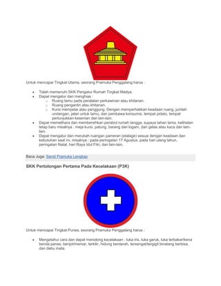 Untuk mencapai Tingkat Utama, seorang Pramuka Penggalang harus :
• Telah memenuhi SKK Pengatur Rumah Tingkat Madya.
• Dapat mengatur dan menghias :
o Ruang tamu pada peralatan perkawinan atau khitanan.
o Ruang pengantin atau khitanan.
o Kursi mempelai atau panggung. Dengan memperhatikan keadaan ruang, jumlah
undangan, jalan untuk tamu, dan pembawa konsumsi, tempat pidato, tempat
pertunjukkan kesenian dan lain-lain.
• Dapat memelihara dan membersihkan perabot rumah tangga, supaya tahan lama, kelihatan
tetap baru misalnya : meja kursi, patung, barang dari logam, dari gelas atau kaca dan lain-
lain.
• Dapat mengatur dan merubah ruangan pameran (etalage) sesuai dengan keadaan dan
kebutuhan saat ini, misalnya : pada peringatan 17 Agustus, pada hari ulang tahun,
peringatan Natal, hari Raya Idul Fitri, dan lain-lain.
Baca Juga: Sandi Pramuka Lengkap
SKK Pertolongan Pertama Pada Kecelakaan (P3K)
Untuk mencapai Tingkat Purwa, seorang Pramuka Penggalang harus :
• Mengetahui cara dan dapat menolong kecelakaan : luka iris, luka garuk, luka terbakar/kena
benda panas, benjot/memar, terkilir, hidung berdarah, tersengat/tergigit binatang berbisa,
dan debu mata.
 